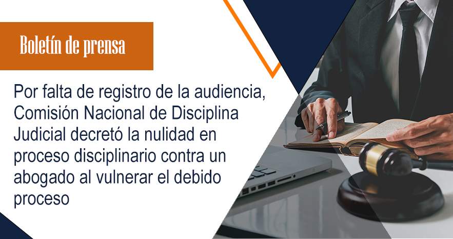 Por falta de registro de la audiencia, Comisión Nacional de Disciplina Judicial decretó la nulidad en proceso disciplinario contra un abogado al vulnerar el debido proceso