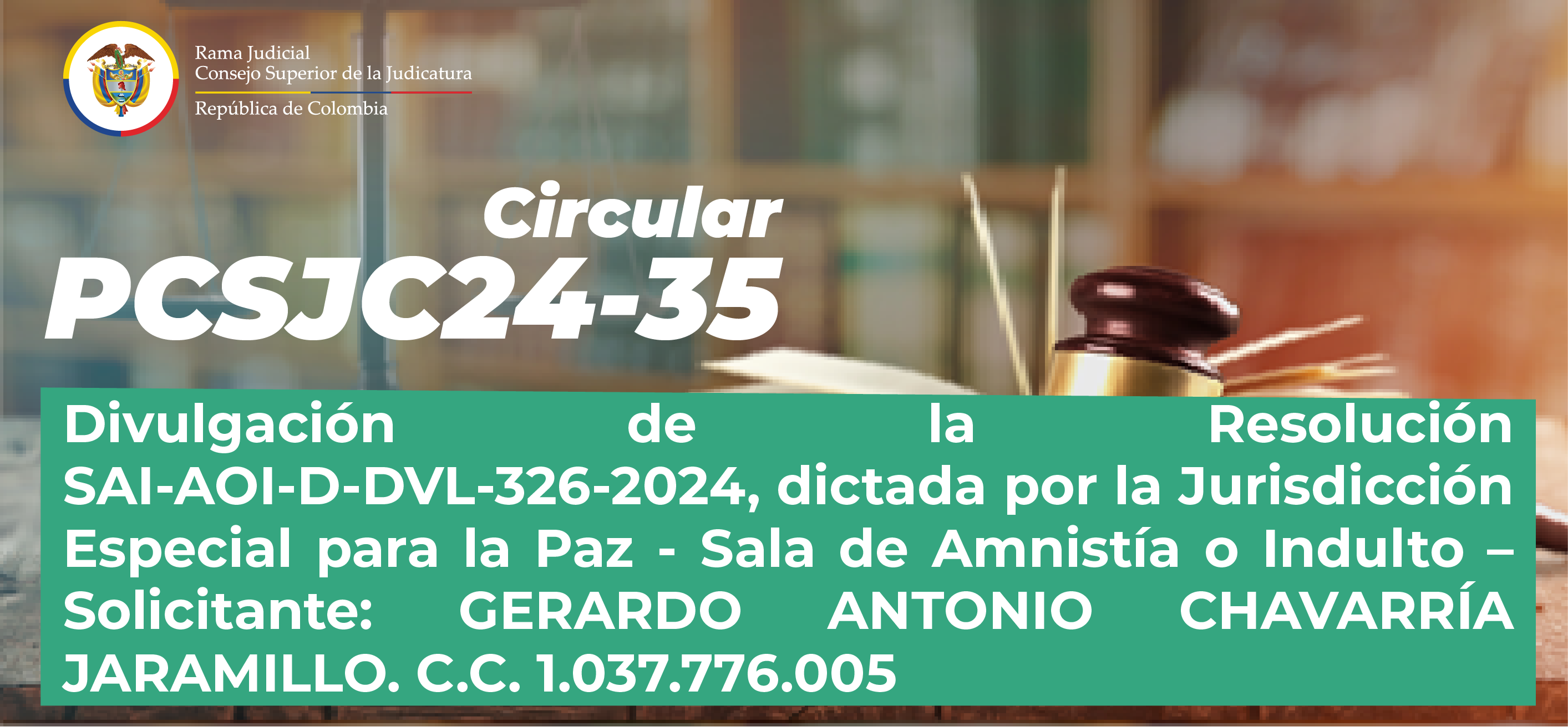 Circulares Consejo Superior de la Judicatura: Consulte la Circular PCSJC24-35: “Divulgación de la Resolución SAI-AOI-D-DVL-326-2024, dictada por la Jurisdicción Especial para la Paz - Sala de Amnistía o Indulto – Solicitante: GERARDO ANTONIO CHAVARRÍA JARAMILLO. C.C. 1.037.776.005”