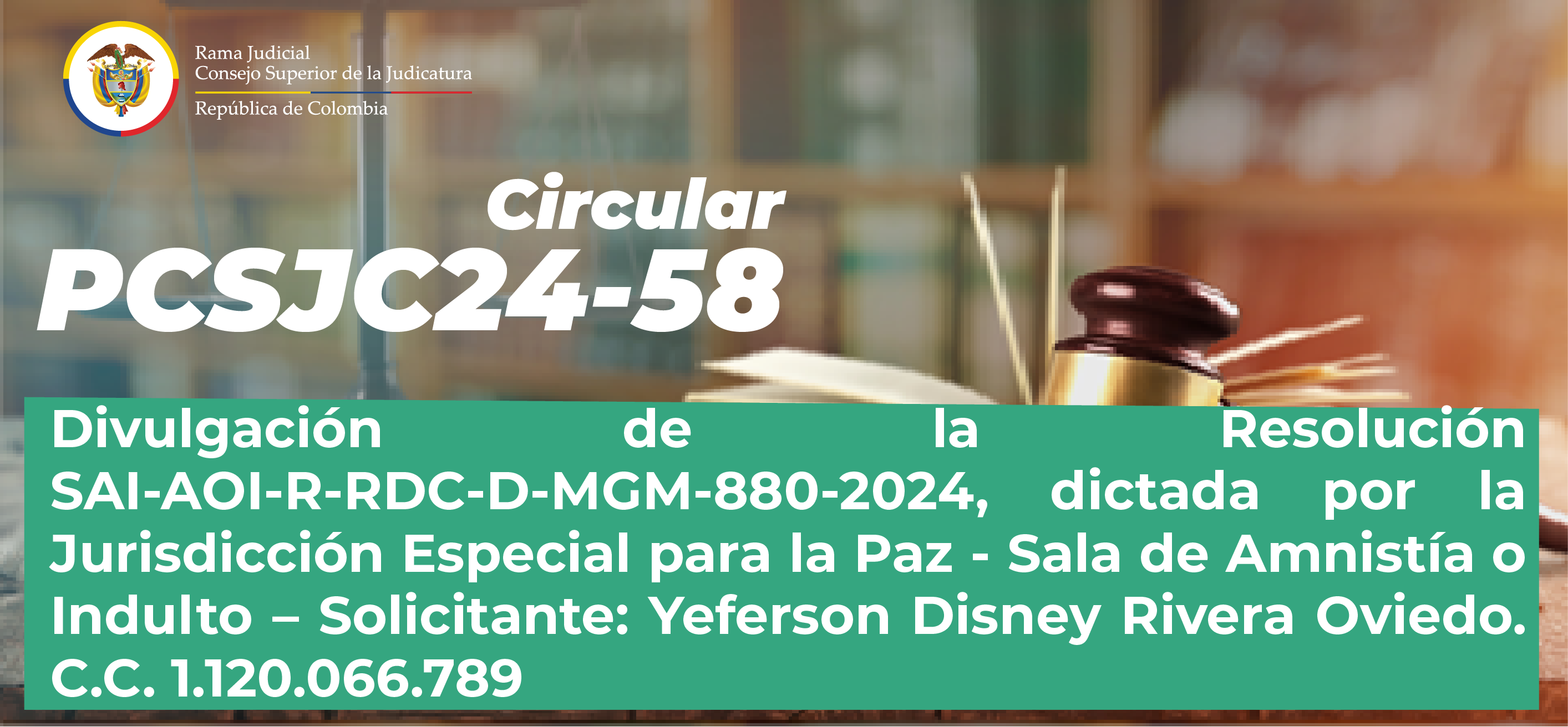 Circulares Consejo Superior de la Judicatura: Consulte la Circular PCSJC24-58: “Divulgación de la Resolución SAI-AOI-R-RDC-D-MGM-880-2024, dictada por la Jurisdicción Especial para la Paz - Sala de Amnistía o Indulto”